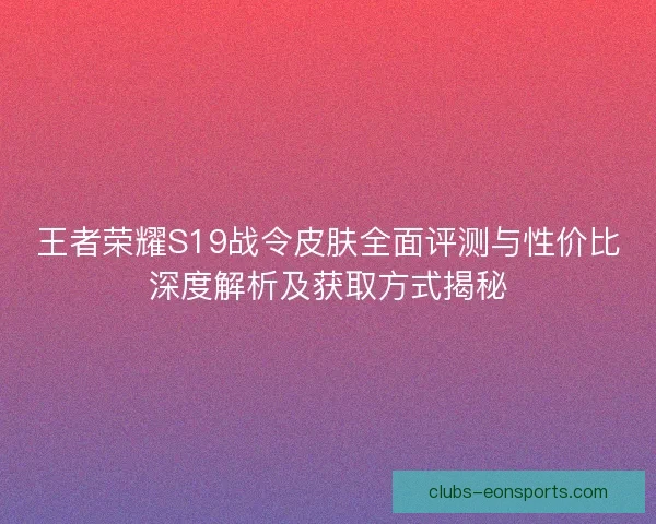 王者荣耀S19战令皮肤全面评测与性价比深度解析及获取方式揭秘