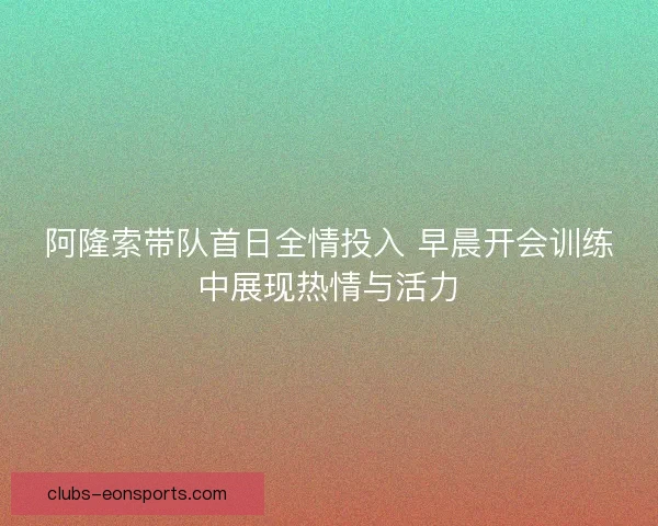 阿隆索带队首日全情投入 早晨开会训练中展现热情与活力