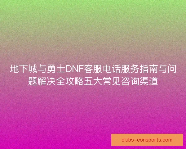 地下城与勇士DNF客服电话服务指南与问题解决全攻略五大常见咨询渠道