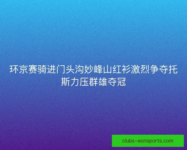 环京赛骑进门头沟妙峰山红衫激烈争夺托斯力压群雄夺冠