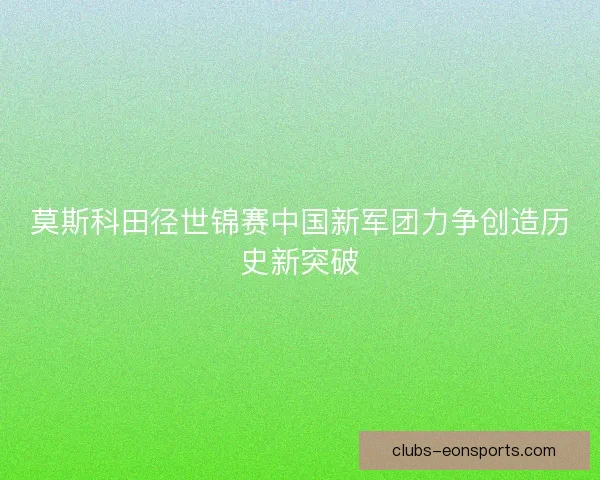 莫斯科田径世锦赛中国新军团力争创造历史新突破