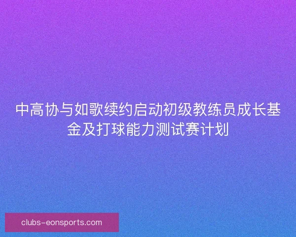 中高协与如歌续约启动初级教练员成长基金及打球能力测试赛计划 中高协与如歌续约启动初级教练员成长基金及打球能力测试赛计划