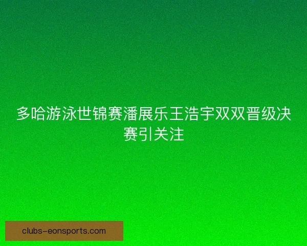 多哈游泳世锦赛潘展乐王浩宇双双晋级决赛引关注