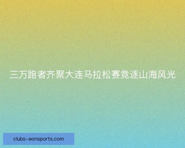 三万跑者齐聚大连马拉松赛竞逐山海风光
