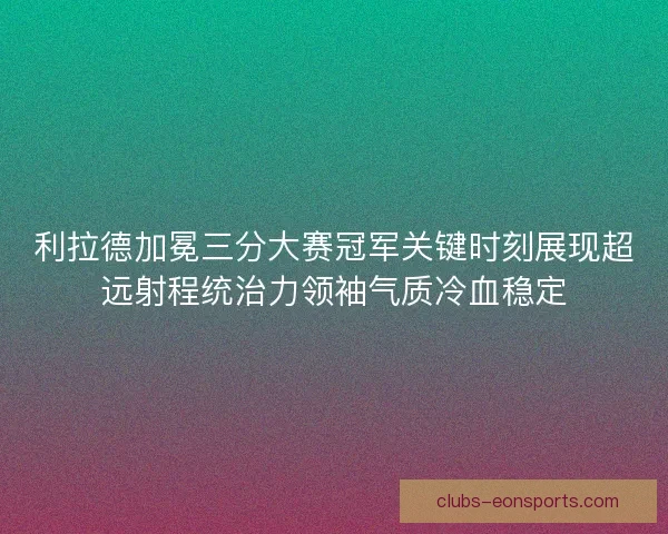 利拉德加冕三分大赛冠军关键时刻展现超远射程统治力领袖气质冷血稳定