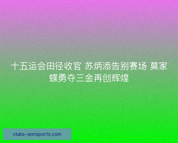 十五运会田径收官 苏炳添告别赛场 莫家蝶勇夺三金再创辉煌 十五运会田径收官 苏炳添告别赛场 莫家蝶勇夺三金再创辉煌